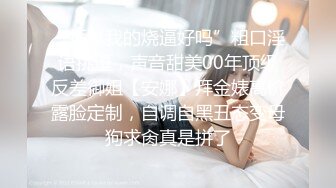 “插爆我的烧逼好吗”粗口淫语挑逗，声音甜美00年顶级反差御姐【安娜】拜金婊高价露脸定制，自调自黑丑态变母狗求肏真是拼了