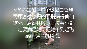 SPA养生馆，这个极品白皙翘臀顾客被小哥的手指搞得仙仙欲死，居然还喷水，拉着小哥一定要满足她，把她干到起飞高潮 声音颤抖 (1)