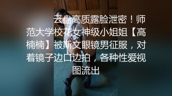 ⚫️⚫️云盘高质露脸泄密！师范大学校花女神级小姐姐【高楠楠】被斯文眼镜男征服，对着镜子边口边拍，各种性爱视图流出