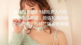 极品反差婊8 9越南素人行约艹越南反差婊，颜值极高的妹子会吃鸡，各种艹逼姿势爽翻天！