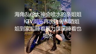 海角乱伦大神会喷水的亲姐姐❤️KTV厕所再次内射醉酒姐姐到家后睡着暴力蹂躏睡着也喷水