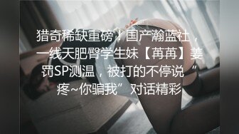 猎奇稀缺重磅！国产瀚蓝社，一线天肥臀学生妹【苒苒】姜罚SP测温，被打的不停说“疼~你骗我”对话精彩