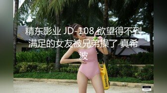 精东影业 JD-108 欲望得不到满足的女友被兄弟操了 真希波