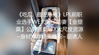 《吃瓜✅最近热传》LPL前职业选手WE大舅子前妻【金提莫】公开售卖SEX大尺度资源~身材爆炸奶头够粉~超诱人