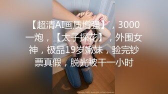 【超清AI画质增强】，3000一炮，【太子探花】，外围女神，极品19岁嫩妹，验完钞票真假，脱光被干一小时