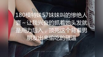 180模特妹57妹妹叫的惨绝人寰～让我兴奋的抓着她头发就是用力后入，顶死这个背着男朋友出来偷吃的骚逼