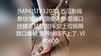 [MP4]STP32082 西瓜影视 最佳学妹的顶级侍奉 超强口技腰肾瑟瑟发抖 女上位极限宫口爆桩 营养快跟不上了. VIP0600