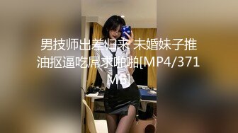 男技师出差归来 未婚妹子推油抠逼吃屌求啪啪[MP4/371MB]