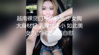 越南裸贷门视频曝光 少女胸大身材好 乳晕也不小 如此美女为了网贷视频自慰