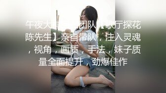 午夜大神回归团队【歌厅探花陈先生】亲自带队，注入灵魂，视角，画质，手法，妹子质量全面提升，劲爆佳作