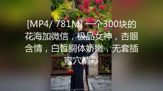 [MP4/ 781M] 一个300块的花海加微信，极品女神，杏眼含情，白皙胴体娇嫩，无套插蜜穴精彩