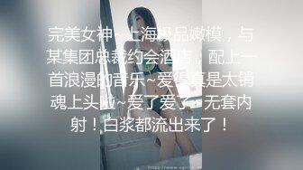 完美女神~上海极品嫩模，与某集团总裁约会酒店，配上一首浪漫的音乐~爱得真是太销魂上头啦~爱了爱了~无套内射！白浆都流出来了！