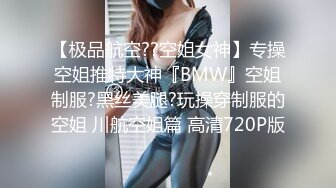 【极品航空??空姐女神】专操空姐推特大神『BMW』空姐制服?黑丝美腿?玩操穿制服的空姐 川航空姐篇 高清720P版