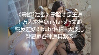 《震撼?泄密》露脸才是王道！万人求档Onlyfans斯文眼镜反差婊Bjbubr私拍~大波肥臀居家各种道具紫薇