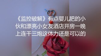 《监控破解》有点婴儿肥的小伙和漂亮小女友酒店开房一晚上连干三炮这体力还是可以的