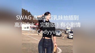 SWAG 高颜值巨乳妹抽插到高潮喷水（完整版）有小剧情～ Codyyuyan