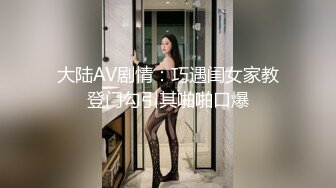 大陆AV剧情：巧遇闺女家教登门勾引其啪啪口爆