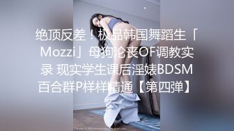 绝顶反差！极品韩国舞蹈生「Mozzi」母狗沦丧OF调教实录 现实学生课后淫婊BDSM百合群P样样精通【第四弹】