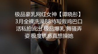 极品豪乳网红女神【谭晓彤】3月全裸洗澡BB特写假鸡巴口活私拍流出 极品爆乳 舞骚弄姿 极度诱惑真想操她