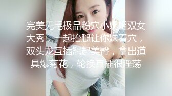 完美无毛极品粉穴小姐姐双女大秀，一起抬腿让你妹看穴，双头龙互插翘起美臀，拿出道具爆菊花，轮换互插很淫荡