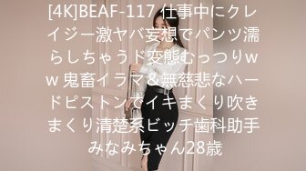 [4K]BEAF-117 仕事中にクレイジー激ヤバ妄想でパンツ濡らしちゃうド変態むっつりww 鬼畜イラマ＆無慈悲なハードピストンでイキまくり吹きまくり清楚系ビッチ歯科助手 みなみちゃん28歳