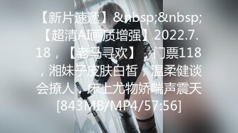 【新片速遞】&nbsp;&nbsp;【超清AI画质增强】2022.7.18，【老马寻欢】，门票118，湘妹子皮肤白皙，温柔健谈会撩人，床上尤物娇喘声震天[843MB/MP4/57:56]