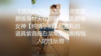 《顶流网红私拍泄密》微密圈颜值身材天花板极品巨乳肥臀女神【纯情小初】付费私拍，道具紫薇捣白浆车震啪啪有钱人的性玩物