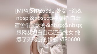 [MP4]STP26832 处女下海&nbsp;&nbsp;清纯女神 白蔚宿舍偷偷大秀&nbsp;&nbsp;跟网友坦白自己还是纯女 纯爆了无瑕疵的娇躯 VIP0600