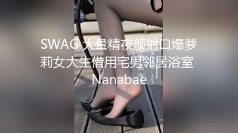 SWAG 大量精夜颜射口爆萝莉女大生借用宅男邻居浴室 Nanabae