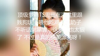 顶级萝莉TS思瑶在浴盆里跟贱狗玩，喂他吃鸡鸡吃奶子 不听话就掌嘴，这萝莉也太狠了 不过是真的纯美漂亮呀！