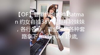 【OF】香港约炮大神 Batman 约女自拍38V 都是年轻妹妹，各行各业，重金忽悠各种套路拿下 mk妹yuki 19歲,