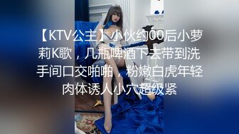 【KTV公主】小伙约00后小萝莉K歌，几瓶啤酒下去带到洗手间口交啪啪，粉嫩白虎年轻肉体诱人小穴超级紧