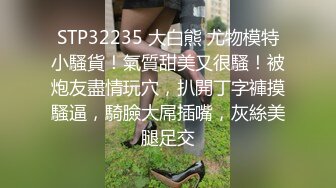 STP32235 大白熊 尤物模特小騷貨！氣質甜美又很騷！被炮友盡情玩穴，扒開丁字褲摸騷逼，騎臉大屌插嘴，灰絲美腿足交