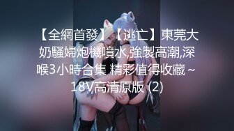 【全網首發】【逃亡】東莞大奶騷婦炮機噴水,強製高潮,深喉3小時合集 精彩值得收藏～18V高清原版 (2)