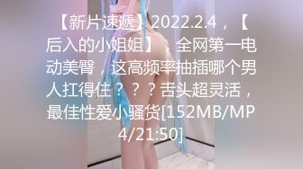 【新片速遞】2022.2.4，【后入的小姐姐】，全网第一电动美臀，这高频率抽插哪个男人扛得住？？？舌头超灵活，最佳性爱小骚货[152MB/MP4/21:50]