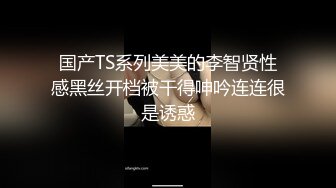 国产TS系列美美的李智贤性感黑丝开档被干得呻吟连连很是诱惑