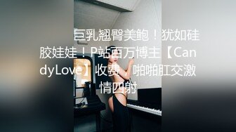 ⚫️⚫️巨乳翘臀美鲍！犹如硅胶娃娃！P站百万博主【CandyLove】收费，啪啪肛交激情四射