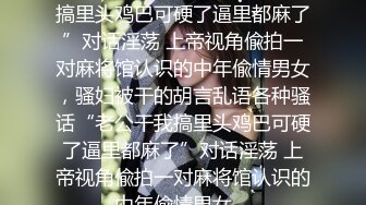 ★☆全网推荐☆★“老公干我搞里头鸡巴可硬了逼里都麻了”对话淫荡 上帝视角偸拍一对麻将馆认识的中年偸情男女，骚妇被干的胡言乱语各种骚话“老公干我搞里头鸡巴可硬了逼里都麻了”对话淫荡 上帝视角偸拍一对麻将馆认识的中年偸情男女，