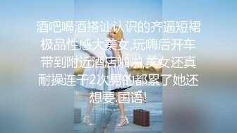 酒吧喝酒搭讪认识的齐逼短裙极品性感大美女,玩嗨后开车带到附近酒店啪啪,美女还真耐操连干2次男的都累了她还想要.国语!