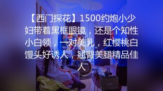 【西门探花】1500约炮小少妇带着黑框眼镜，还是个知性小白领，一对美乳，红樱桃白馒头好诱人，翘臀美腿精品佳人