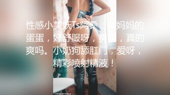 性感小美妖Ts阿桑：舔妈妈的蛋蛋，好舒服呀，爽吗，真的爽吗。小奶狗舔肛门，爱呀，精彩喷射精液！