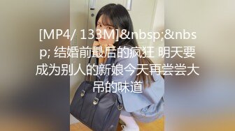 [MP4/ 133M]&nbsp;&nbsp; 结婚前最后的疯狂 明天要成为别人的新娘今天再尝尝大吊的味道