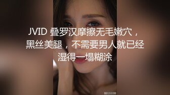 JVID 叠罗汉摩擦无毛嫩穴，黑丝美腿，不需要男人就已经湿得一塌糊涂