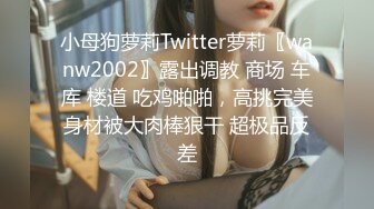 小母狗萝莉Twitter萝莉〖wanw2002〗露出调教 商场 车库 楼道 吃鸡啪啪，高挑完美身材被大肉棒狠干 超极品反差