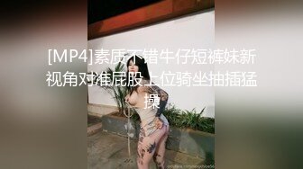 [MP4]素质不错牛仔短裤妹新视角对准屁股上位骑坐抽插猛操