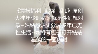 《震撼福利✿超强✿乱L》原创大神年少时姑姑就是性幻想对象~姑姑与姑丈分居多年已无性生活~最终有侄子打开姑姑淫荡的一面内射