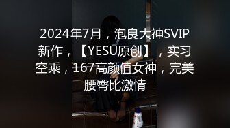 2024年7月，泡良大神SVIP新作，【YESU原创】，实习空乘，167高颜值女神，完美腰臀比激情