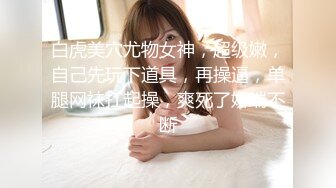 白虎美穴尤物女神，超级嫩，自己先玩下道具，再操逼，单腿网袜扛起操，爽死了娇喘不断