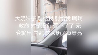 大奶妹子 射给我 射给我 啊啊 救命 射了没有 受不了了 无套输出 内射 这大奶子真漂亮