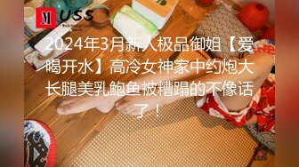 2024年3月新人极品御姐【爱喝开水】高冷女神家中约炮大长腿美乳鲍鱼被糟蹋的不像话了！